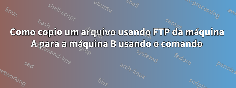 Como copio um arquivo usando FTP da máquina A para a máquina B usando o comando