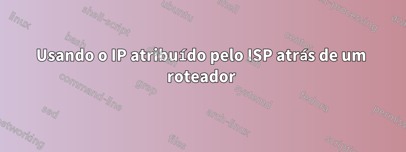 Usando o IP atribuído pelo ISP atrás de um roteador