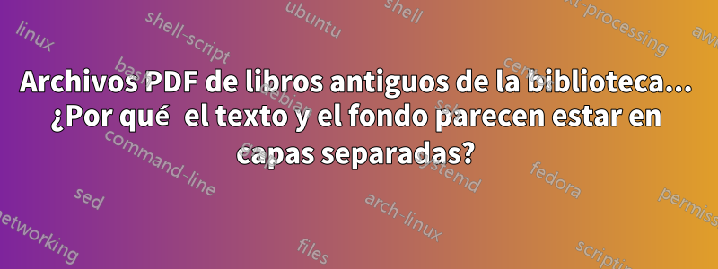Archivos PDF de libros antiguos de la biblioteca... ¿Por qué el texto y el fondo parecen estar en capas separadas?