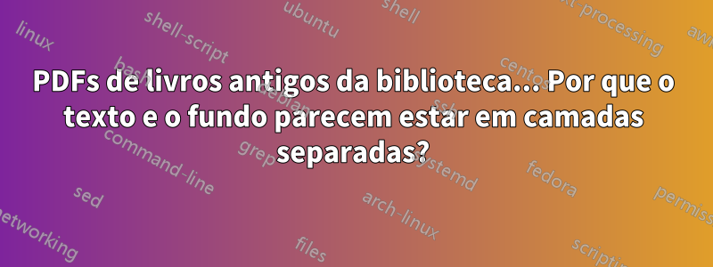 PDFs de livros antigos da biblioteca... Por que o texto e o fundo parecem estar em camadas separadas?