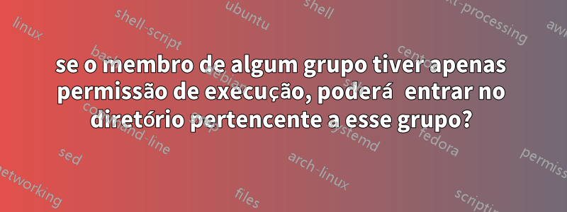 se o membro de algum grupo tiver apenas permissão de execução, poderá entrar no diretório pertencente a esse grupo?