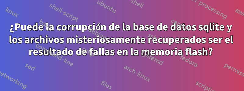 ¿Puede la corrupción de la base de datos sqlite y los archivos misteriosamente recuperados ser el resultado de fallas en la memoria flash?