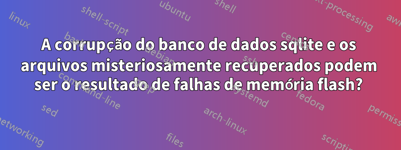 A corrupção do banco de dados sqlite e os arquivos misteriosamente recuperados podem ser o resultado de falhas de memória flash?