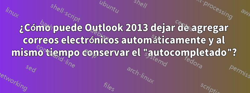 ¿Cómo puede Outlook 2013 dejar de agregar correos electrónicos automáticamente y al mismo tiempo conservar el "autocompletado"?