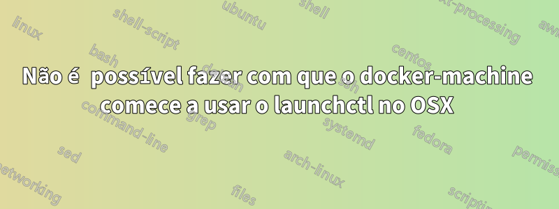 Não é possível fazer com que o docker-machine comece a usar o launchctl no OSX