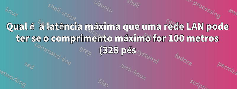 Qual é a latência máxima que uma rede LAN pode ter se o comprimento máximo for 100 metros (328 pés)?