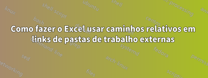 Como fazer o Excel usar caminhos relativos em links de pastas de trabalho externas