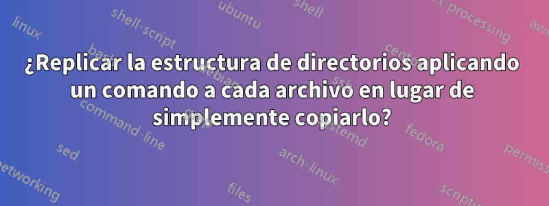 ¿Replicar la estructura de directorios aplicando un comando a cada archivo en lugar de simplemente copiarlo?