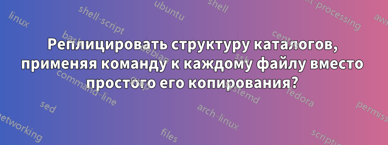 Реплицировать структуру каталогов, применяя команду к каждому файлу вместо простого его копирования?