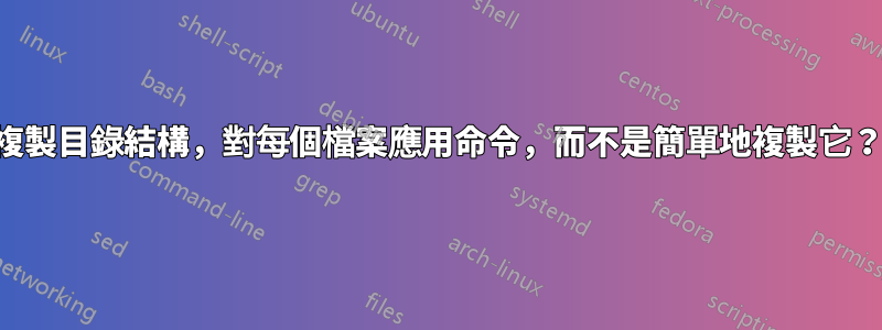 複製目錄結構，對每個檔案應用命令，而不是簡單地複製它？
