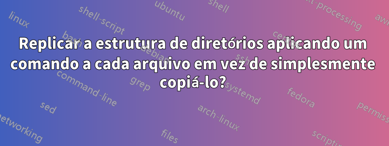 Replicar a estrutura de diretórios aplicando um comando a cada arquivo em vez de simplesmente copiá-lo?