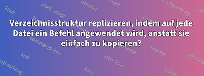 Verzeichnisstruktur replizieren, indem auf jede Datei ein Befehl angewendet wird, anstatt sie einfach zu kopieren?