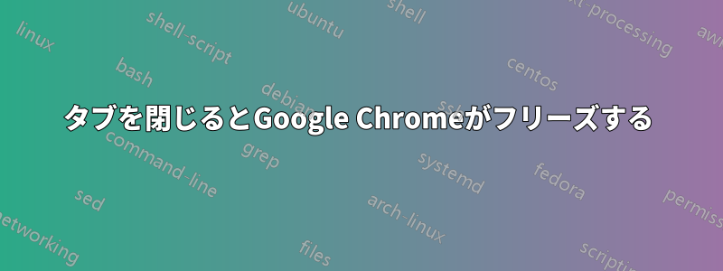 タブを閉じるとGoogle Chromeがフリーズする