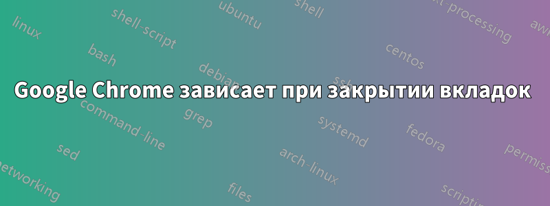 Google Chrome зависает при закрытии вкладок
