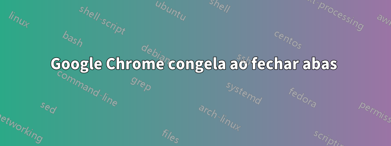 Google Chrome congela ao fechar abas