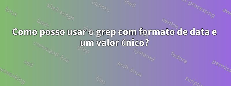 Como posso usar o grep com formato de data e um valor único?