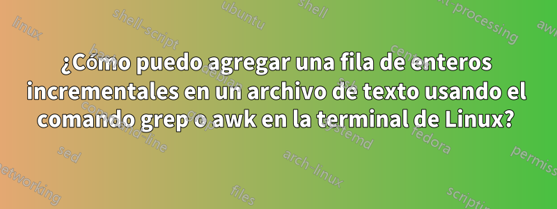 ¿Cómo puedo agregar una fila de enteros incrementales en un archivo de texto usando el comando grep o awk en la terminal de Linux?
