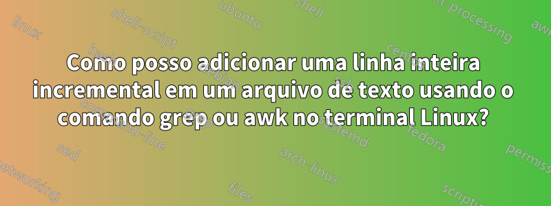 Como posso adicionar uma linha inteira incremental em um arquivo de texto usando o comando grep ou awk no terminal Linux?