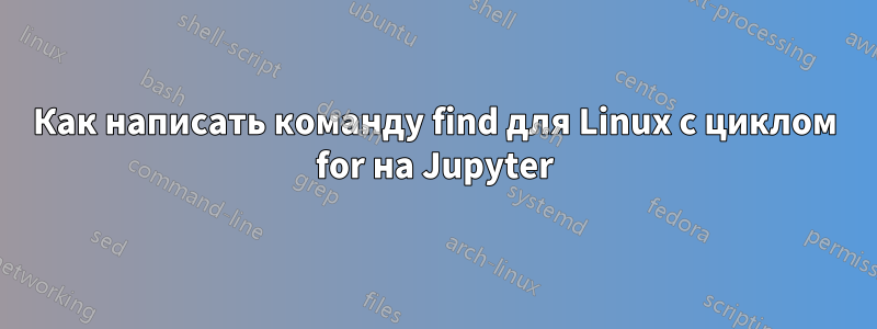 Как написать команду find для Linux с циклом for на Jupyter