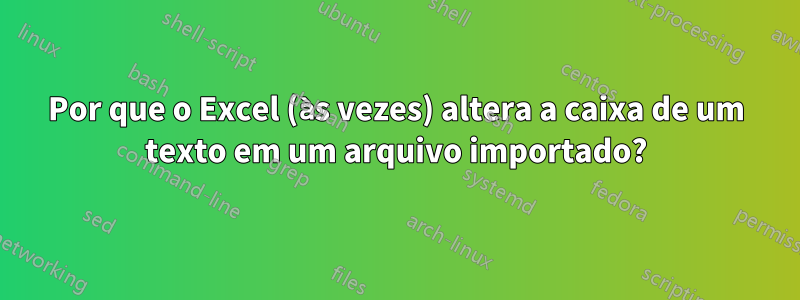 Por que o Excel (às vezes) altera a caixa de um texto em um arquivo importado?
