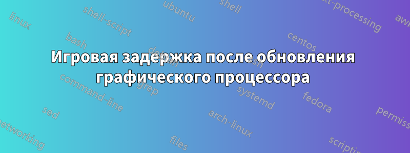 Игровая задержка после обновления графического процессора