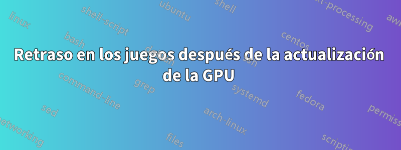 Retraso en los juegos después de la actualización de la GPU