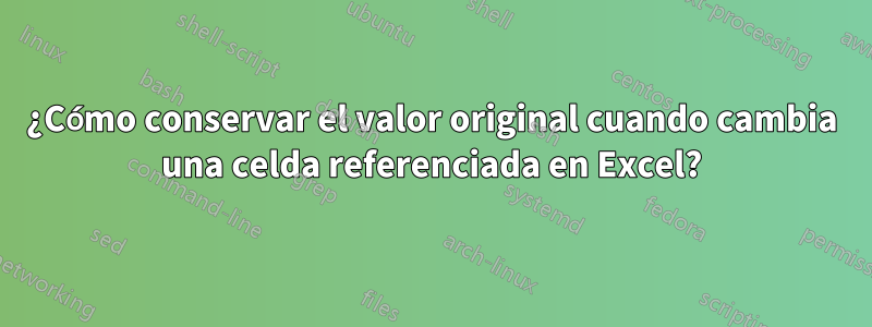 ¿Cómo conservar el valor original cuando cambia una celda referenciada en Excel?