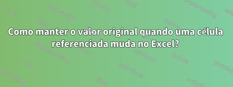 Como manter o valor original quando uma célula referenciada muda no Excel?