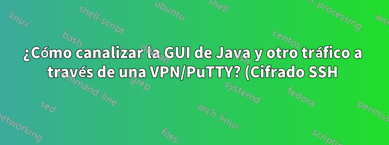 ¿Cómo canalizar la GUI de Java y otro tráfico a través de una VPN/PuTTY? (Cifrado SSH)