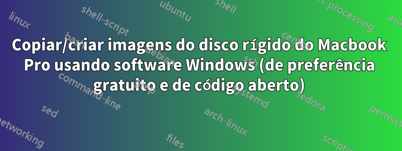 Copiar/criar imagens do disco rígido do Macbook Pro usando software Windows (de preferência gratuito e de código aberto)