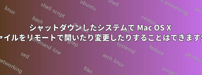 シャットダウンしたシステムで Mac OS X ファイルをリモートで開いたり変更したりすることはできますか?