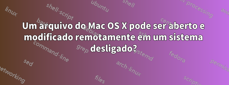 Um arquivo do Mac OS X pode ser aberto e modificado remotamente em um sistema desligado?