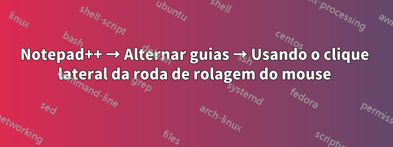 Notepad++ → Alternar guias → Usando o clique lateral da roda de rolagem do mouse