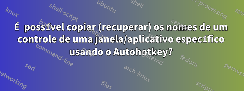 É possível copiar (recuperar) os nomes de um controle de uma janela/aplicativo específico usando o Autohotkey?