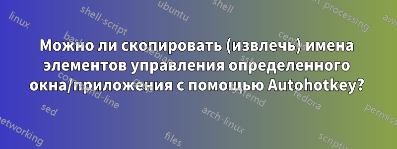 Можно ли скопировать (извлечь) имена элементов управления определенного окна/приложения с помощью Autohotkey?