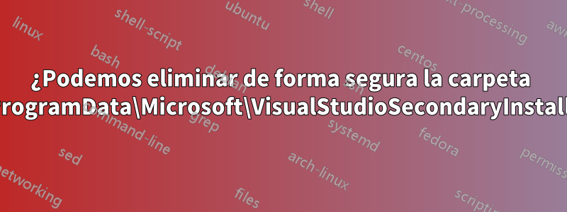 ¿Podemos eliminar de forma segura la carpeta C:\ProgramData\Microsoft\VisualStudioSecondaryInstaller?