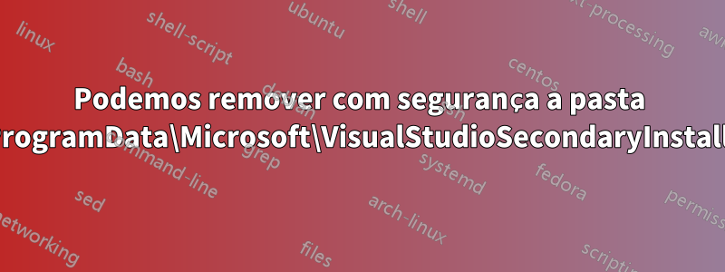 Podemos remover com segurança a pasta C:\ProgramData\Microsoft\VisualStudioSecondaryInstaller?