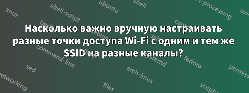 Насколько важно вручную настраивать разные точки доступа Wi-Fi с одним и тем же SSID на разные каналы?