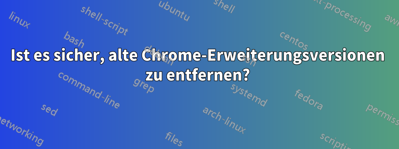 Ist es sicher, alte Chrome-Erweiterungsversionen zu entfernen?