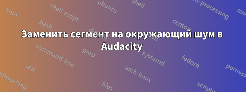 Заменить сегмент на окружающий шум в Audacity