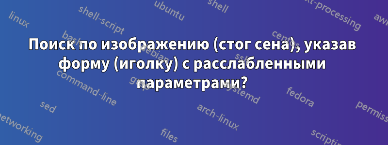 Поиск по изображению (стог сена), указав форму (иголку) с расслабленными параметрами?