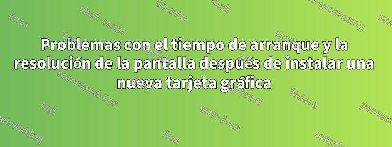 Problemas con el tiempo de arranque y la resolución de la pantalla después de instalar una nueva tarjeta gráfica