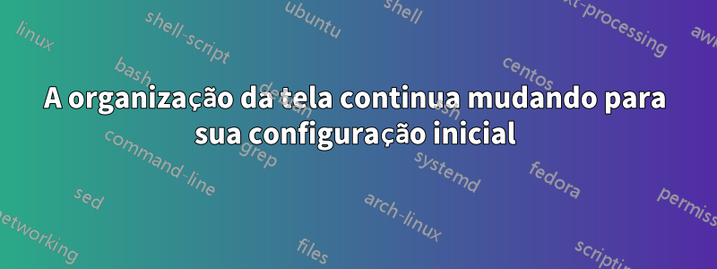 A organização da tela continua mudando para sua configuração inicial