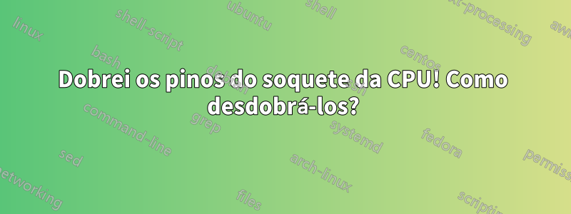 Dobrei os pinos do soquete da CPU! Como desdobrá-los?