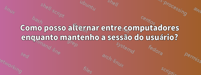 Como posso alternar entre computadores enquanto mantenho a sessão do usuário?