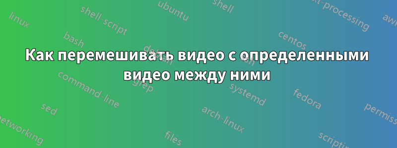 Как перемешивать видео с определенными видео между ними