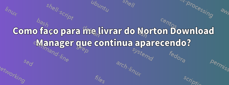 Como faço para me livrar do Norton Download Manager que continua aparecendo?