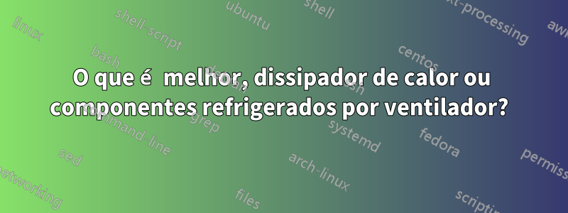 O que é melhor, dissipador de calor ou componentes refrigerados por ventilador? 