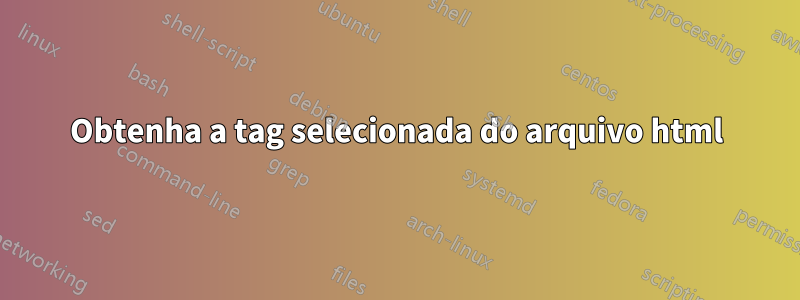 Obtenha a tag selecionada do arquivo html