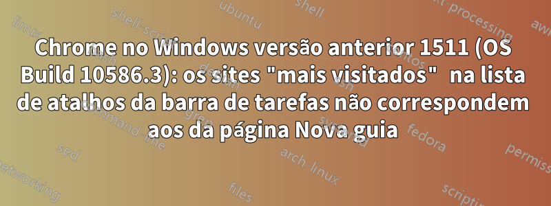 Chrome no Windows versão anterior 1511 (OS Build 10586.3): os sites "mais visitados" na lista de atalhos da barra de tarefas não correspondem aos da página Nova guia